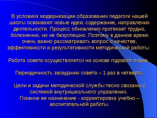 В условиях модернизации образования педагоги нашей школы осваивают новые идеи, содержание, направления деятельности. Процесс обновления протекает трудно, болезненно, но не безуспешно. Поэтому в данное время очень важно рассматривать вопрос о качестве, эффективности и результативности методической работы. Работа совета осуществляется на основе годового плана. Периодичность заседания совета – 1 раз в четверть. Цели и задачи методической службы тесно связаны с системой внутришкольного управления. Главное ее назначение - корректировка учебно – воспитательной работы. 