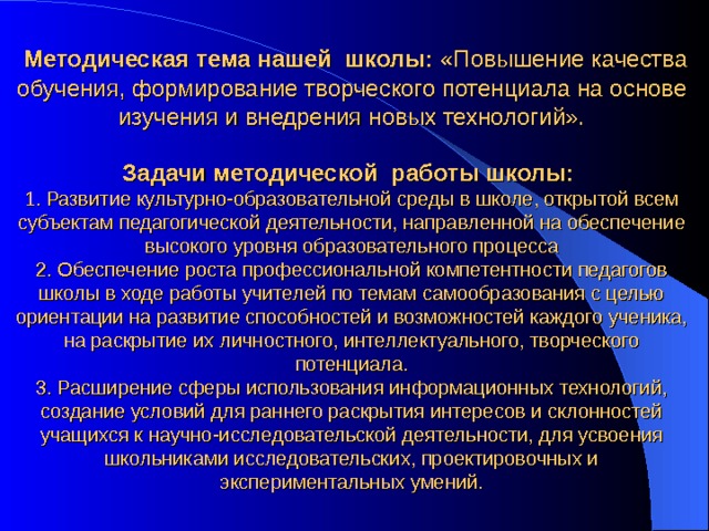    Методическая тема нашей школы: «Повышение качества обучения, формирование творческого потенциала на основе изучения и внедрения новых технологий». Задачи методической  работы школы:  1. Развитие культурно-образовательной среды в школе, открытой всем субъектам педагогической деятельности, направленной на обеспечение высокого уровня образовательного процесса 2. Обеспечение роста профессиональной компетентности педагогов школы в ходе работы учителей по темам самообразования с целью ориентации на развитие способностей и возможностей каждого ученика, на раскрытие их личностного, интеллектуального, творческого потенциала. 3. Расширение сферы использования информационных технологий, создание условий для раннего раскрытия интересов и склонностей учащихся к научно-исследовательской деятельности, для усвоения школьниками исследовательских, проектировочных и экспериментальных умений.   