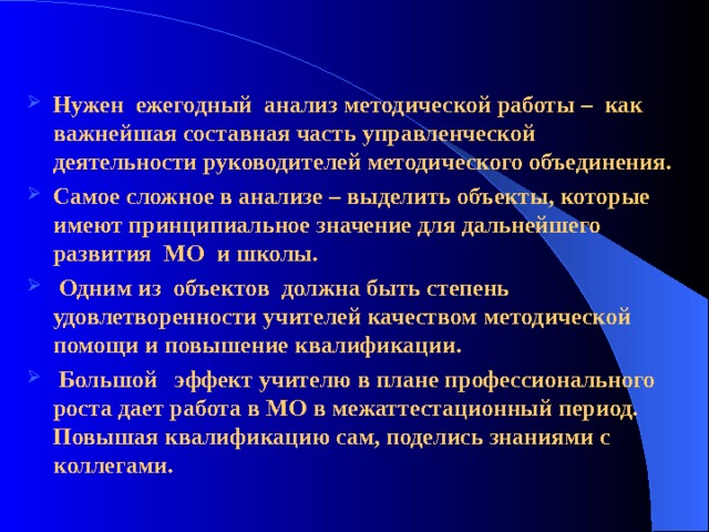 Нужен ежегодный анализ методической работы – как важнейшая составная часть управленческой деятельности руководителей методического объединения. Самое сложное в анализе – выделить объекты, которые имеют принципиальное значение для дальнейшего развития МО и школы.  Одним из объектов должна быть степень удовлетворенности учителей качеством методической помощи и повышение квалификации.  Большой эффект учителю в плане профессионального роста дает работа в МО в межаттестационный период. Повышая квалификацию сам, поделись знаниями с коллегами. 