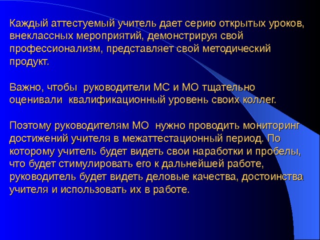 Каждый аттестуемый учитель дает серию открытых уроков, внеклассных мероприятий, демонстрируя свой профессионализм, представляет свой методический продукт. Важно, чтобы руководители МС и МО тщательно оценивали квалификационный уровень своих коллег. Поэтому руководителям МО нужно проводить мониторинг достижений учителя в межаттестационный период. По которому учитель будет видеть свои наработки и пробелы, что будет стимулировать его к дальнейшей работе, руководитель будет видеть деловые качества, достоинства учителя и использовать их в работе. 