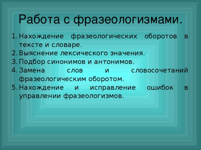 Работа с фразеологизмами. Нахождение фразеологических оборотов в тексте и словаре. Выяснение лексического значения. Подбор синонимов и антонимов. Замена слов и словосочетаний фразеологическим оборотом. Нахождение и исправление ошибок в управлении фразеологизмов. 