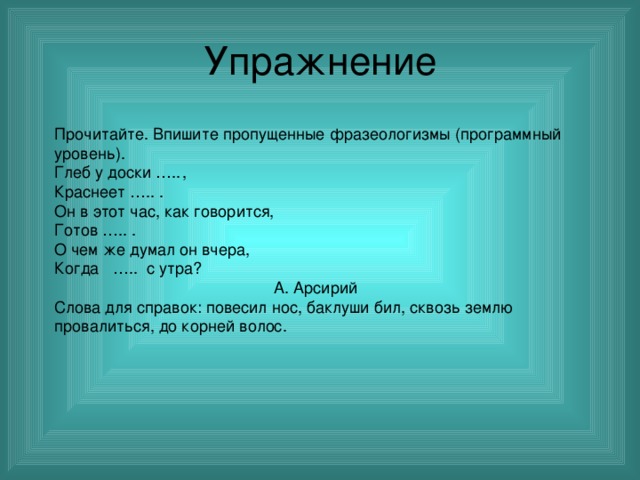Упражнение Прочитайте. Впишите пропущенные фразеологизмы (программный уровень). Глеб у доски …..  , Краснеет ….. . Он в этот час, как говорится, Готов ….. . О чем же думал он вчера, Когда ….. с утра?  А. Арсирий Слова для справок: повесил нос, баклуши бил, сквозь землю провалиться, до корней волос. 