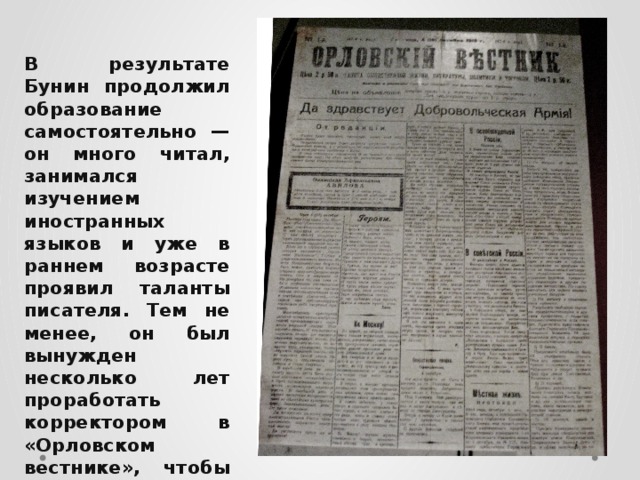 В результате Бунин продолжил образование самостоятельно — он много читал, занимался изучением иностранных языков и уже в раннем возрасте проявил таланты писателя. Тем не менее, он был вынужден несколько лет проработать корректором в «Орловском вестнике», чтобы прокормить семью. 