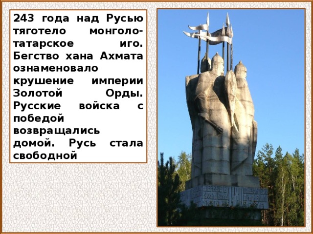 243 года над Русью тяготело монголо-татарское иго. Бегство хана Ахмата ознаменовало крушение империи Золотой Орды. Русские войска с победой возвращались домой. Русь стала свободной 