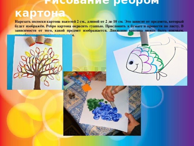  Рисование ребром картона Нарезать полоски картона высотой 2 см., длиной от 2 до 10 см. Это зависит от предмета, который будет изображён. Ребро картона окрасить гуашью. Прислонить к бумаге и провести по листу. В зависимости от того, какой предмет изображается. Движение картона может быть прямым, дугообразным или вращательным. 