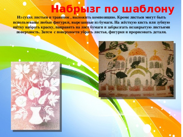  Набрызг по шаблону Из сухих листьев и травинок , выложить композицию. Кроме листьев могут быть использованы любые фигурки, вырезанные из бумаги. На жёсткую кисть или зубную щётку набрать краску, направить на лист бумаги и забрызгать незакрытую листьями поверхность. Затем с поверхности убрать листья, фигурки и прорисовать детали. 