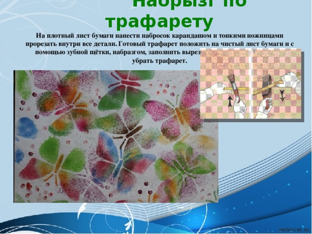  Набрызг по трафарету На плотный лист бумаги нанести набросок карандашом и тонкими ножницами прорезать внутри все детали. Готовый трафарет положить на чистый лист бумаги и с помощью зубной щётки, набразгом, заполнить вырезанные пробелы, после чего убрать трафарет. 