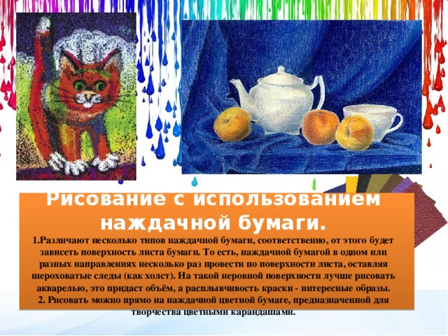 Рисование с использованием наждачной бумаги. 1.Различают несколько типов наждачной бумаги, соответственно, от этого будет зависеть поверхность листа бумаги. То есть, наждачной бумагой в одном или разных направлениях несколько раз провести по поверхности листа, оставляя шероховатые следы (как холст). На такой неровной поверхности лучше рисовать акварелью, это придаст объём, а расплывчивость краски - интересные образы. 2. Рисовать можно прямо на наждачной цветной бумаге, предназначенной для творчества цветными карандашами. 