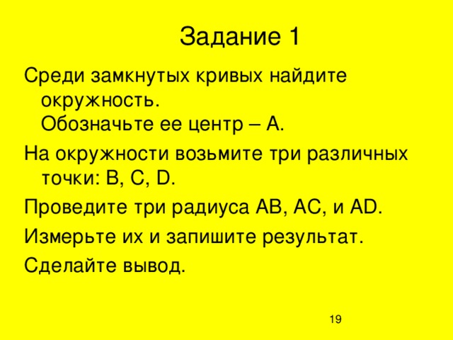 Задание 1 Среди замкнутых кривых найдите окружность.  Обозначьте ее центр – А. На окружности возьмите три различных точки: В, С, D.  Проведите три радиуса АВ, АС, и А D . Измерьте их и запишите результат. Сделайте вывод.