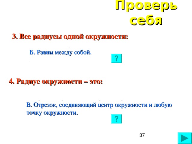 Проверь себя 3. Все радиусы одной окружности:  А. Являются лучами.  Б. Равны между собой.  В. Имеют разную длину.  4. Радиус окружности – это:  А. Отрезок, соединяющий две точки окружности.  Б. Прямая, проходящая через центр.  В. Отрезок, соединяющий центр окружности и любую точку окружности.  37