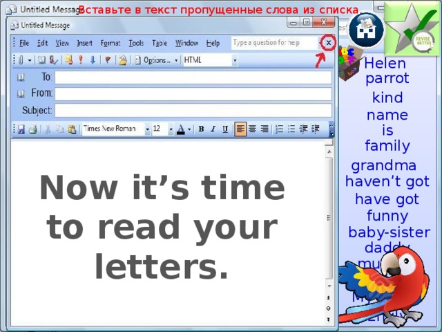 Вставьте в текст пропущенные слова из списка. Helen Helen parrot kind name is Dear ________,  My _________ is Emily. This is my ___________. I _____ ____ a __________. She is nice. I have got a _________, he is brave. I have got a _____-________, she ___ cute. I _____’__ ___ a brother and a ________________. But I have got a ______________. She is very ________. She has got a ________ pet. It is a _________. It likes talking.  Best wishes,  Emily. family grandma Now it’s time to read your letters. haven’t got have got funny Актуализация знаний, проверка домашнего задания. Несколько учащихся зачитывают свои письма. baby-sister daddy mummy grandpa My family Emily  
