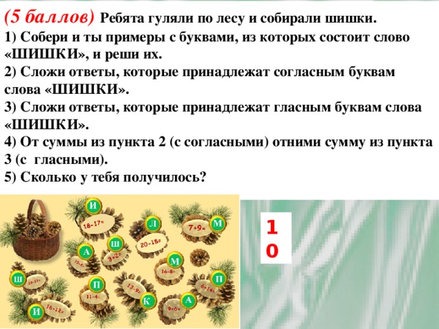 (5 баллов) Ребята гуляли по лесу и собирали шишки. 1) Собери и ты примеры с буквами, из которых состоит слово «ШИШКИ», и реши их. 2) Сложи ответы, которые принадлежат согласным буквам слова «ШИШКИ». 3) Сложи ответы, которые принадлежат гласным буквам слова «ШИШКИ». 4) От суммы из пункта 2 (с согласными) отними сумму из пункта 3 (с гласными). 5) Сколько у тебя получилось? 10 