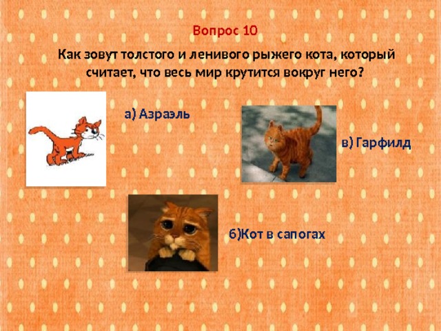 Вопрос 10  Как зовут толстого и ленивого рыжего кота, который считает, что весь мир крутится вокруг него? а) Азраэль в) Гарфилд б)Кот в сапогах 