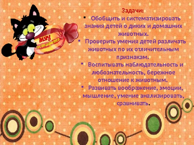 Задачи:   Обобщить и систематизировать знания детей о диких и домашних животных.  Проверить умения детей различать животных по их отличительным признакам.  Воспитывать наблюдательность и любознательность, бережное отношение к животным.  Развивать воображение, эмоции, мышление, умение анализировать, сравнивать . 