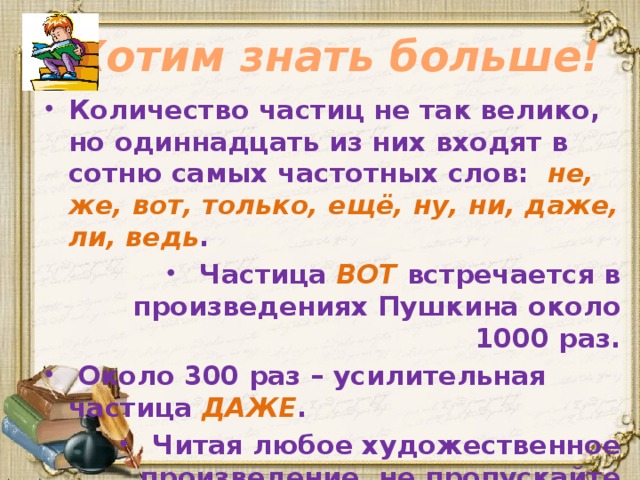 Хотим знать больше! Количество частиц не так велико, но одиннадцать из них входят в сотню самых частотных слов: не, же, вот, только, ещё, ну, ни, даже, ли, ведь .  Частица ВОТ встречается в произведениях Пушкина около 1000 раз.  Около 300 раз – усилительная частица ДАЖЕ .  Читая любое художественное произведение, не пропускайте частицы, без них произведение потеряет часть своих красок. 