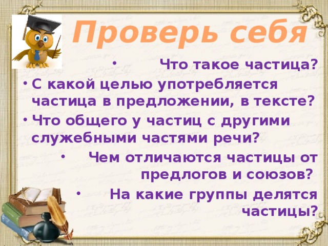 Проверь себя Что такое частица? С какой целью употребляется частица в предложении, в тексте? Что общего у частиц с другими служебными частями речи? Чем отличаются частицы от предлогов и союзов? На какие группы делятся частицы?  