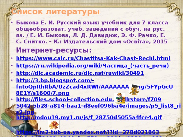 Список литературы Быкова Е. И. Русский язык: учебник для 7 класса общеобразоват. учеб. заведений с обуч. на рус. яз. / Е. И. Быкова, Л. Д. Давидюк, Э. Ф. Рачко, Е. С. Снитко. – К.: Издательский дом «Освіта», 2015  Интернет-ресурсы: https://www.calc.ru/Chastitsa-Kak-Chast-Rechi.html https://ru.wikipedia.org/wiki/ Частица_(часть_речи) http://dic.academic.ru/dic.nsf/ruwiki/30491 http://3.bp.blogspot.com /- fntoQpRhRbA/UzZcad4xRWI/AAAAAAAAAag/5FYpGcU8E1Y/s1600/7.png http://files.school-collection.edu.ru/dlrstore/f7095042-5b28-a814-baa1-d8eef096ba4e/images/p5_list8_ris2.jpg http://mdou19.my1.ru/js/f_28750d5055a4fce4.gif  https://im2-tub-ua.yandex.net/i?id=278d0218631b4a8473423c6244cfaa55&n=33&h=215&w=211 http://fotoham.ru/img/picture/Aug/13/62d3bfe1c4fe859a7c390550e66d64da/1.jpg   