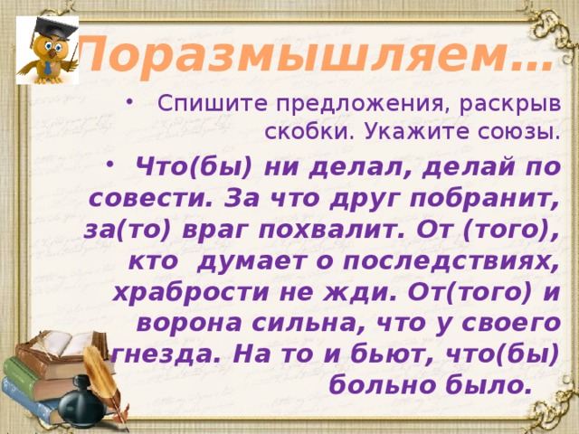 Поразмышляем… Спишите предложения, раскрыв скобки. Укажите союзы. Что(бы) ни делал, делай по совести. За что друг побранит, за(то) враг похвалит. От (того), кто думает о последствиях, храбрости не жди. От(того) и ворона сильна, что у своего гнезда. На то и бьют, что(бы) больно было. 