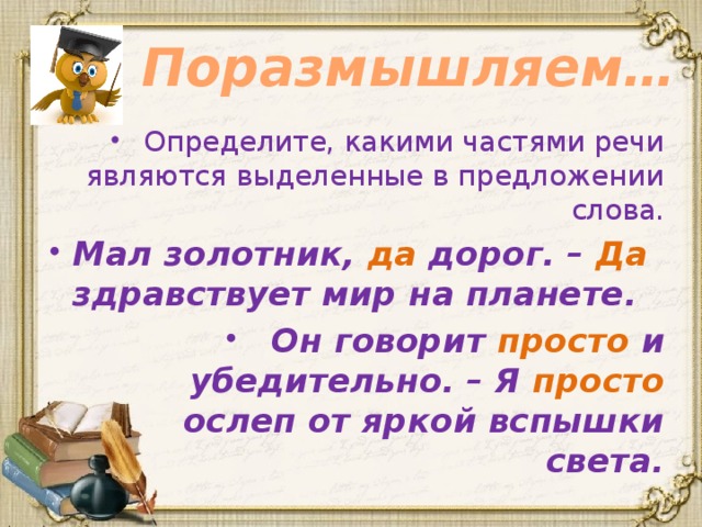 Поразмышляем… Определите, какими частями речи являются выделенные в предложении слова. Мал золотник, да дорог. – Да здравствует мир на планете. Он говорит просто и убедительно. – Я просто ослеп от яркой вспышки света. 