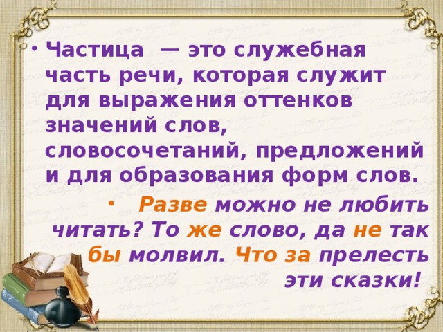 Частица — это служебная часть речи, которая служит для выражения оттенков значений слов, словосочетаний, предложений и для образования форм слов. Разве можно не любить читать? То же слово, да не так бы молвил. Что за прелесть эти сказки!  