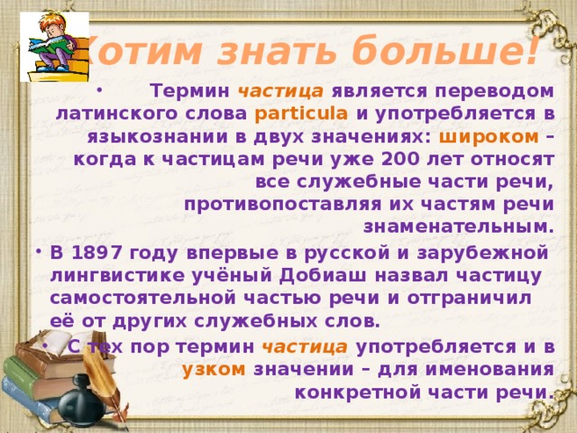 Хотим знать больше! Термин частица является переводом латинского слова particula и употребляется в языкознании в двух значениях: широком – когда к частицам речи уже 200 лет относят все служебные части речи, противопоставляя их частям речи знаменательным. В 1897 году впервые в русской и зарубежной лингвистике учёный Добиаш назвал частицу самостоятельной частью речи и отграничил её от других служебных слов. С тех пор термин частица употребляется и в узком значении – для именования конкретной части речи.  