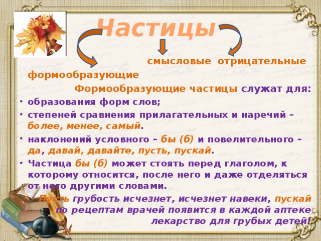 Частицы   смысловые   отрицательные   формообразующие  Формообразующие частицы служат для: образования форм слов; степеней сравнения прилагательных и наречий – более, менее, самый . наклонений условного – бы (б) и повелительного – да , давай, давайте, пусть, пускай . Частица бы (б) может стоять перед глаголом, к которому относится, после него и даже отделяться от него другими словами. Пусть грубость исчезнет, исчезнет навеки, пускай по рецептам врачей появится в каждой аптеке лекарство для грубых детей!    