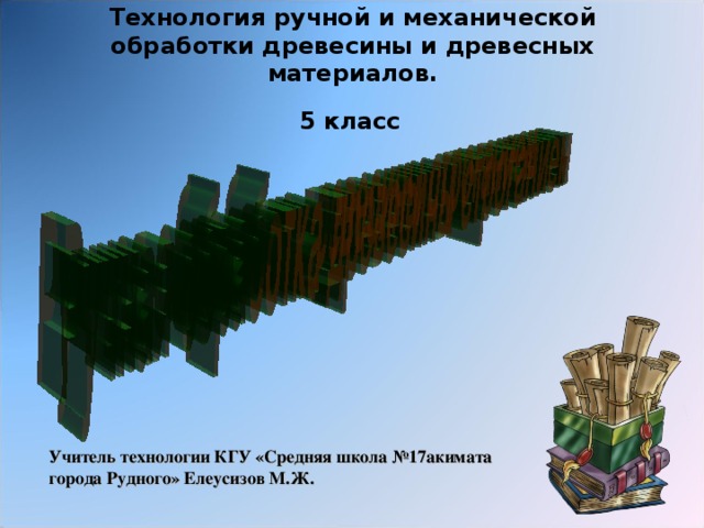 Технология ручной и механической обработки древесины и древесных материалов.  5 класс  Учитель технологии КГУ «Средняя школа №17акимата города Рудного» Елеусизов М.Ж.