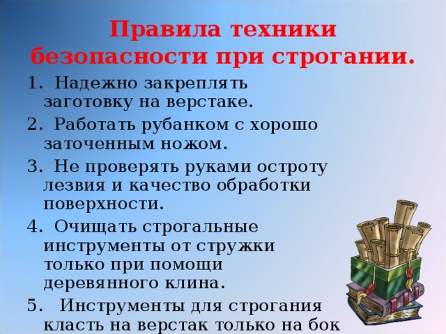Правила техники безопасности при строгании. 1.  Надежно закреплять заготовку на верстаке. 2. Работать рубанком с хорошо заточенным ножом. 3. Не проверять руками остроту лезвия и качество обработки поверхности. 4. Очищать строгальные инструменты от стружки только при помощи деревянного клина. 5. Инструменты для строгания класть на верстак только на бок лезвиями ножа от себя .