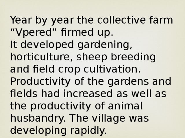 Year by year the collective farm “Vpered” firmed up. It developed gardening, horticulture, sheep breeding and field crop cultivation. Productivity of the gardens and fields had increased as well as the productivity of animal husbandry. The village was developing rapidly.
