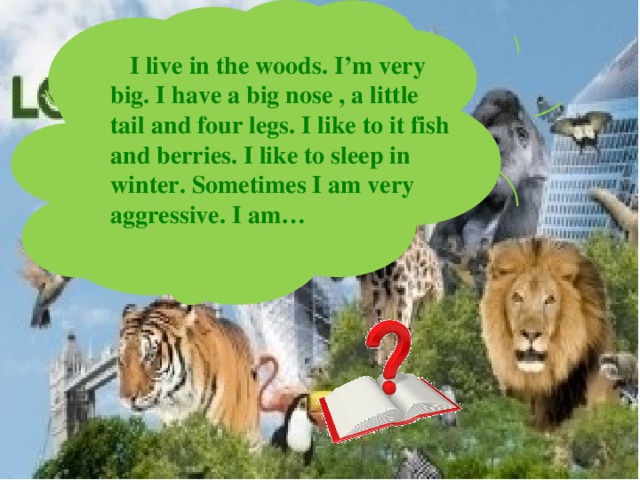  I live in the woods. I’m very big. I have a big nose , a little tail and four legs. I like to it fish and berries. I like to sleep in winter. Sometimes I am very aggressive. I am… 