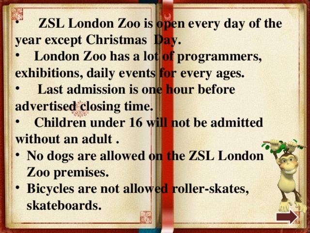  ZSL London Zoo is open every day of the year except Christmas Day.  London Zoo has a lot of programmers, exhibitions, daily events for every ages.  Last admission is one hour before advertised closing time.  Children under 16 will not be admitted without an adult . No dogs are allowed on the ZSL London Zoo premises. Bicycles are not allowed roller-skates, skateboards. 
