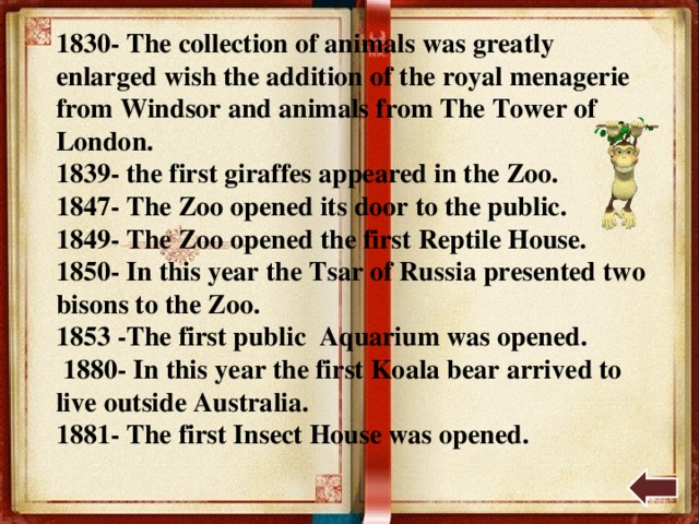 1830- The collection of animals was greatly enlarged wish the addition of the royal menagerie from Windsor and animals from The Tower of London. 1839- the first giraffes appeared in the Zoo. 1847- The Zoo opened its door to the public. 1849- The Zoo opened the first Reptile House. 1850- In this year the Tsar of Russia presented two bisons to the Zoo. 1853 -The first public Aquarium was opened.  1880- In this year the first Koala bear arrived to live outside Australia. 1881- The first Insect House was opened. 
