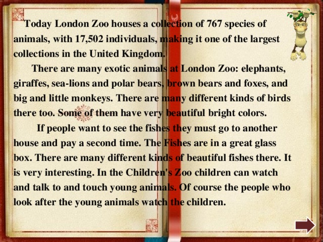 Today London Zoo houses a collection of 767 species of animals, with 17,502 individuals, making it one of the largest collections in the United Kingdom.  There are many exotic animals at London Zoo: elephants, giraffes, sea-lions and polar bears, brown bears and foxes, and big and little monkeys. There are many different kinds of birds there too. Some of them have very beautiful bright colors.  If people want to see the fishes they must go to another house and pay a second time. The Fishes are in a great glass box. There are many different kinds of beautiful fishes there. It is very interesting. In the Children's Zoo children can watch and talk to and touch young animals. Of course the people who look after the young animals watch the children. 