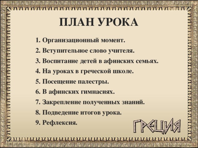 ПЛАН УРОКА 1. Организационный момент. 2. Вступительное слово учителя. 3. Воспитание детей в афинских семьях. 4. На уроках в греческой школе. 5. Посещение палестры. 6. В афинских гимнасиях. 7. Закрепление полученных знаний. 8. Подведение итогов урока. 9. Рефлексия. 