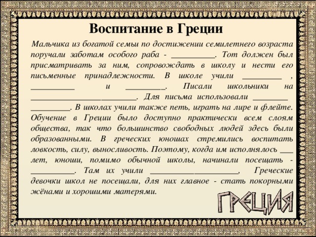 Воспитание в Греции  Мальчика из богатой семьи по достижении семилетнего возраста поручали заботам особого раба - __________. Тот должен был присматривать за ним, сопровождать в школу и нести его письменные принадлежности. В школе учили _________ , __________ и _________. Писали школьники на ________________________. Для письма использовали ________ _________. В школах учили также петь, играть на лире и флейте. Обучение в Греции было доступно практически всем слоям общества, так что большинство свободных людей здесь были образованными. В греческих юношах стремились воспитать ловкость, силу, выносливость. Поэтому, когда им исполнялось ___ лет, юноши, помимо обычной школы, начинали посещать - __________. Там их учили ____________________, Греческие девочки школ не посещали, для них главное - стать покорными жёнами и хорошими матерями. 