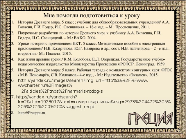 Мне помогли подготовиться к уроку История Древнего мира. 5 класс; учебник для общеобразовательных учреждений/ А.А. Вигасин, Г.И. Годер, И.С. Свенцицкая. – 18-е изд. – М.: Просвещение, 2011. Поурочные разработки по истории Древнего мира к учебнику А.А. Вигасина, Г.И. Годера, И.С. Свенцицкой. – М.: ВАКО. 2004. Уроки истории с применением ИКТ. 5 класс. Методическое пособие с электронным приложением/ Н.В. Казаринова, Ю.Г. Назирова и др.; сост. И.В. папченкова – 2 –е изд., стереотип.- М.: Планета, 2015. Как жили древние греки./ К.М. Колобова, Е.Л. Озерецкая. Государственное учебно- педагогическое издательство Министерства Просвещения РСФСР. Ленинград, 1959. История Древнего мира: 5 класс. Рабочая тетрадь с комплектом контурных карт. ФГОС / М.В. Пономарёв, С.В. Колпаков.- 4-е изд., - М.: Издательство «Экзамен», 2015. htth://yandex.ru/images/seareh?img url=http%за%2F%Fwww. wwcharter.ru%2Fimages%  2Faiticles%2Ftnps%2Fnarmaris-rodog-s 7. http://yandex.ru/yandsearch?lr=2&clid=1923017&text=гомер+картинка&csg=2973%2C4472%2C5%2C6%2C1%2C0%2C0&suggest_reqid 8. http://Preeppt.ru 