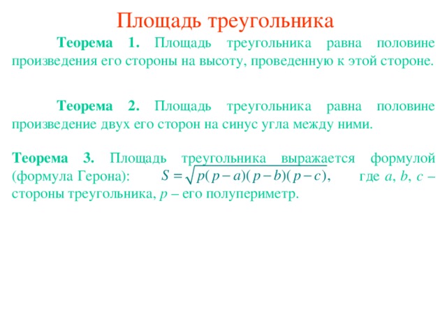 Площадь треугольника  Теорема 1. Площадь треугольника равна половине произведения его стороны на высоту, проведенную к этой стороне.  Теорема 2. Площадь треугольника равна половине произведение двух его сторон на синус угла между ними. Теорема 3. Площадь треугольника  выражается формулой (формула Герона):    где a , b , c – стороны треугольника, p – его полупериметр. В режиме слайдов ответы появляются после кликанья мышкой 