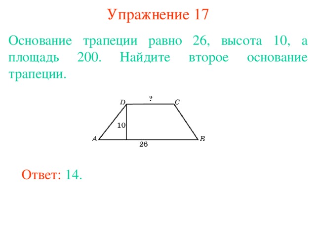 Упражнение 17 Основание трапеции равно 26, высота 10, а площадь 200. Найдите второе основание трапеции. В режиме слайдов ответы появляются после кликанья мышкой Ответ: 14. 
