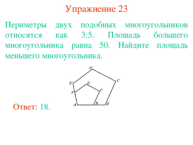 Упражнение 23 Периметры двух подобных многоугольников относятся как 3:5. Площадь большего многоугольника равна 50. Найдите площадь меньшего многоугольника. В режиме слайдов ответы появляются после кликанья мышкой Ответ: 18. 