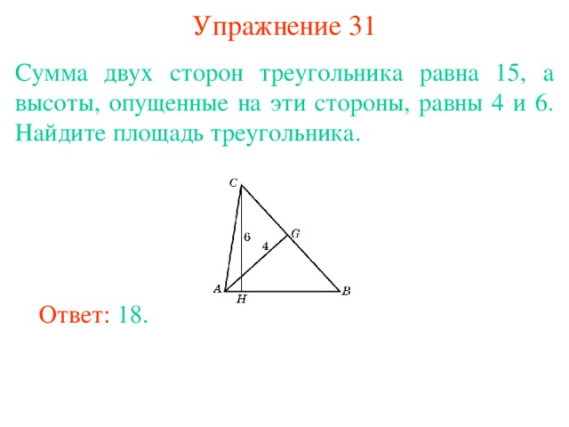 Упражнение 31 Сумма двух сторон треугольника равна 15, а высоты, опущенные на эти стороны, равны 4 и 6. Найдите площадь треугольника. В режиме слайдов ответы появляются после кликанья мышкой Ответ: 18. 