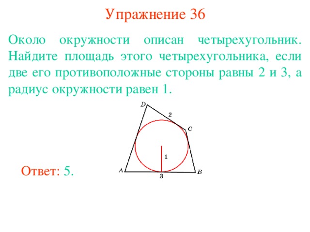 Упражнение 36 Около окружности описан четырехугольник. Найдите площадь этого четырехугольника, если две его противоположные стороны равны 2 и 3, а радиус окружности равен 1. В режиме слайдов ответы появляются после кликанья мышкой Ответ: 5. 