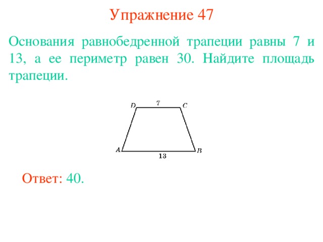 Упражнение 47 Основания равнобедренной трапеции равны 7 и 13, а ее периметр равен 30. Найдите площадь трапеции. В режиме слайдов ответы появляются после кликанья мышкой Ответ: 40. 