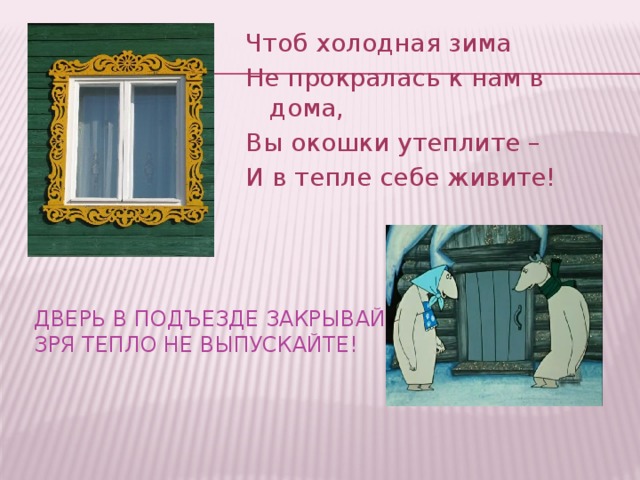 Чтоб холодная зима Не прокралась к нам в дома, Вы окошки утеплите – И в тепле себе живите! Дверь в подъезде закрывайте,  зря тепло не выпускайте!