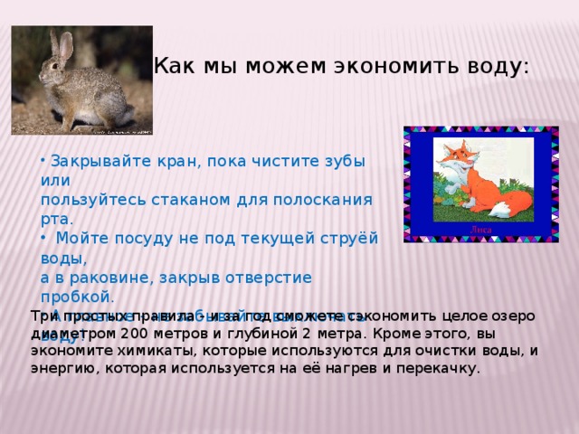 Как мы можем экономить воду:  Закрывайте кран, пока чистите зубы или пользуйтесь стаканом для полоскания рта.  Мойте посуду не под текущей струёй воды, а в раковине, закрыв отверстие пробкой.  А главное - не забывайте выключать воду! Путешествие по дому мы начнем с ванной комнаты. Как мы можем экономить воду? (Ответы детей). Давайте попробуем сформулировать правила хорошего хозяина. Три простых правила - и за год сможете сэкономить целое озеро диаметром 200 метров и глубиной 2 метра. Кроме этого, вы экономите химикаты, которые используются для очистки воды, и энергию, которая используется на её нагрев и перекачку.