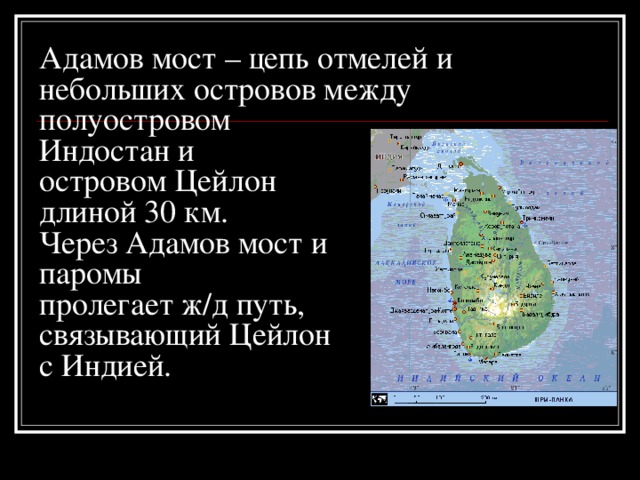 Адамов мост – цепь отмелей и небольших островов между полуостровом  Индостан и  островом Цейлон  длиной 30 км.  Через Адамов мост и  паромы  пролегает ж/д путь,  связывающий Цейлон  с Индией. 