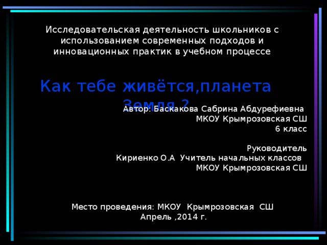  Исследовательская деятельность школьников с использованием современных подходов и инновационных практик в учебном процессе Как тебе живётся,планета Земля ? Автор: Баскакова Сабрина Абдурефиевна МКОУ Крымрозовская СШ 6 класс Руководитель Кириенко О.А Учитель начальных классов МКОУ Крымрозовская СШ Место проведения: МКОУ Крымрозовская СШ Апрель ,2014 г. 