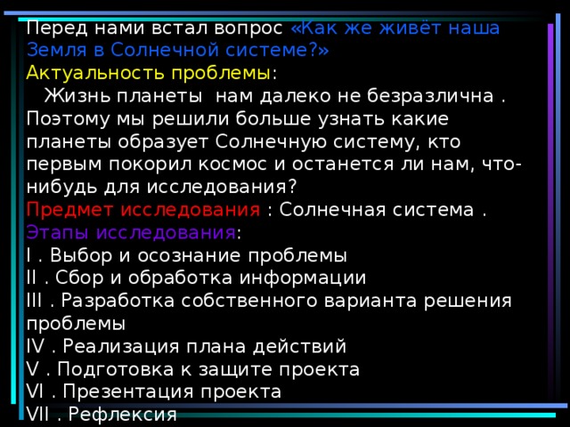 Перед нами встал вопрос «Как же живёт наша Земля в Солнечной системе?»  Актуальность  проблемы :  Жизнь планеты нам далеко не безразлична . Поэтому мы решили больше узнать какие планеты образует Солнечную систему, кто первым покорил космос и останется ли нам, что-нибудь для исследования ?  Предмет  исследования : Солнечная система .  Этапы  исследования :  I . Выбор и осознание проблемы  I I . Сбор и обработка информации  I II . Разработка собственного варианта решения проблемы  I V . Реализация плана действий  V . Подготовка к защите проекта  V I . Презентация проекта  V II . Рефлексия     