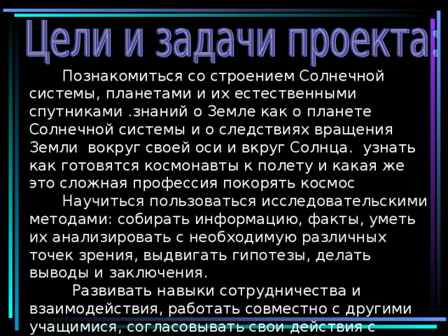   П ознакомиться со строением Солнечной системы, планетами и их естественными спутниками .знаний о Земле как о планете Солнечной системы и о следствиях вращения Земли вокруг своей оси и вкруг Солнца. узнать как готовятся космонавты к полету и какая же это сложная профессия покорять космос   Научиться пользоваться исследовательскими методами: собирать информацию, факты, уметь их анализировать с необходимую различных точек зрения, выдвигать гипотезы, делать выводы и заключения .   Р азвивать навыки сотрудничества и взаимодействия, работать совместно с другими учащимися, согласовывать свои действия с действиями других людей; воспитывать положительное отношение к сверстникам, самостоятельность и организованность в работе. 