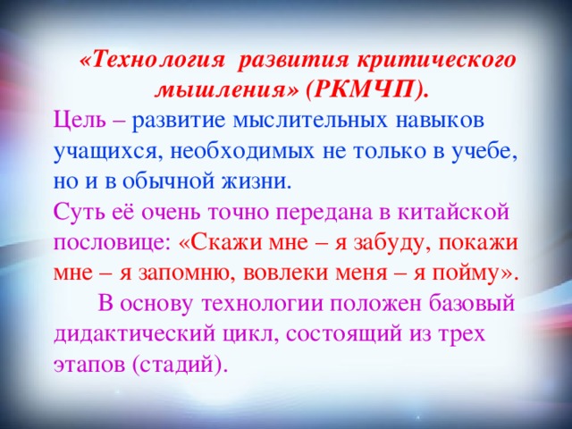  «Технология развития критического мышления» (РКМЧП).  Цель – развитие мыслительных навыков учащихся, необходимых не только в учебе, но и в обычной жизни. Суть её очень точно передана в китайской пословице: «Скажи мне – я забуду, покажи мне – я запомню, вовлеки меня – я пойму».  В основу технологии положен базовый дидактический цикл, состоящий из трех этапов (стадий).  