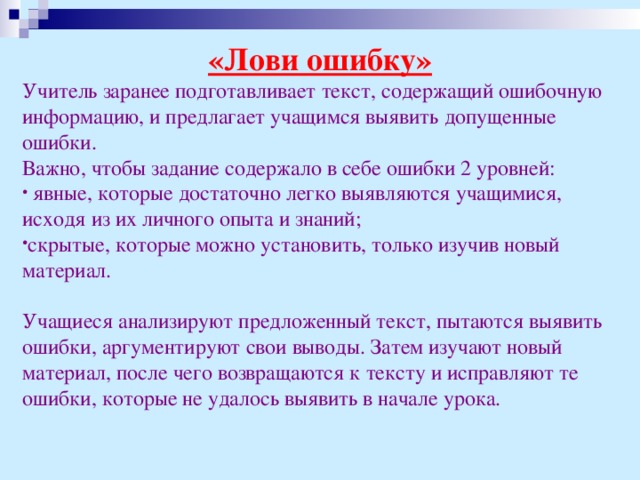 «Лови ошибку» Учитель заранее подготавливает текст, содержащий ошибочную информацию, и предлагает учащимся выявить допущенные ошибки. Важно, чтобы задание содержало в себе ошибки 2 уровней:  явные, которые достаточно легко выявляются учащимися, исходя из их личного опыта и знаний; скрытые, которые можно установить, только изучив новый материал. Учащиеся анализируют предложенный текст, пытаются выявить ошибки, аргументируют свои выводы. Затем изучают новый материал, после чего возвращаются к тексту и исправляют те ошибки, которые не удалось выявить в начале урока. 